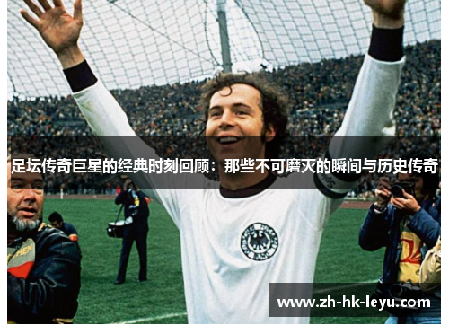 足坛传奇巨星的经典时刻回顾:那些不可磨灭的瞬间与历史传奇 足坛传奇巨星的经典时刻回顾:那些不可磨灭的瞬间与历史传奇