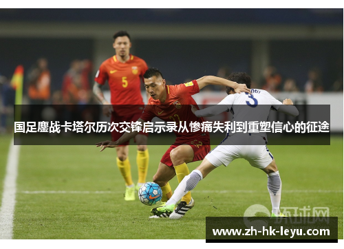 国足鏖战卡塔尔历次交锋启示录从惨痛失利到重塑信心的征途