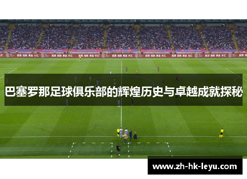 巴塞罗那足球俱乐部的辉煌历史与卓越成就探秘