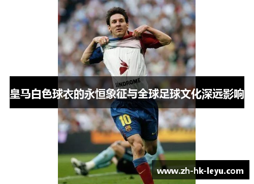 皇马白色球衣的永恒象征与全球足球文化深远影响 皇马白色球衣的永恒象征与全球足球文化深远影响