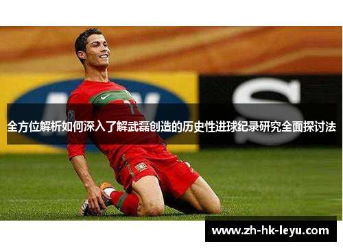 全方位解析如何深入了解武磊创造的历史性进球纪录研究全面探讨法