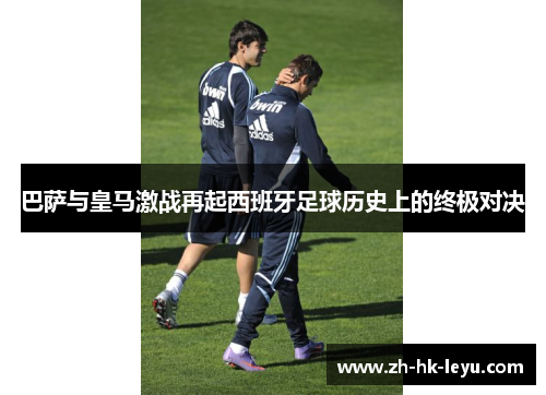巴萨与皇马激战再起西班牙足球历史上的终极对决 巴萨与皇马激战再起西班牙足球历史上的终极对决