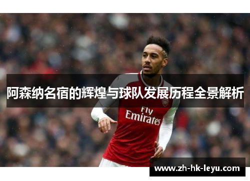 阿森纳名宿的辉煌与球队发展历程全景解析